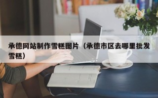 广饶承德网站制作雪糕图片（承德市区去哪里批发雪糕）