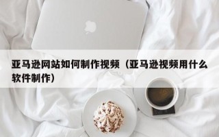 广饶亚马逊网站如何制作视频（亚马逊视频用什么软件制作）