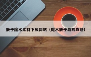 广饶骰子魔术素材下载网站（魔术骰子游戏攻略）